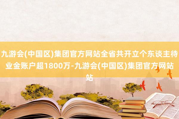 九游会(中国区)集团官方网站全省共开立个东谈主待业金账户超1800万-九游会(中国区)集团官方网站