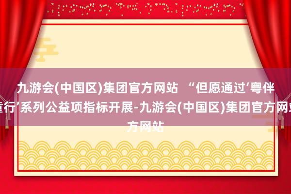 九游会(中国区)集团官方网站  “但愿通过‘粤伴童行’系列公益项指标开展-九游会(中国区)集团官方网站