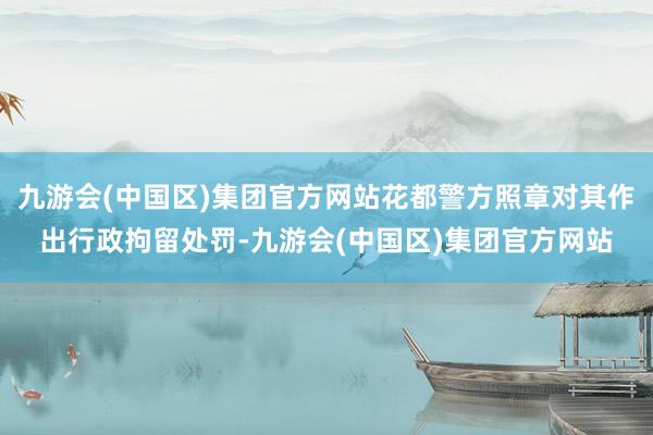 九游会(中国区)集团官方网站花都警方照章对其作出行政拘留处罚-九游会(中国区)集团官方网站