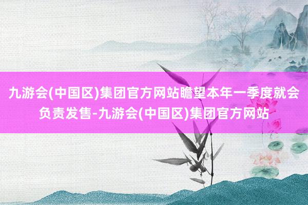 九游会(中国区)集团官方网站瞻望本年一季度就会负责发售-九游会(中国区)集团官方网站