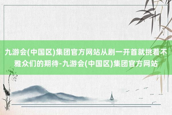 九游会(中国区)集团官方网站从剧一开首就挑着不雅众们的期待-九游会(中国区)集团官方网站