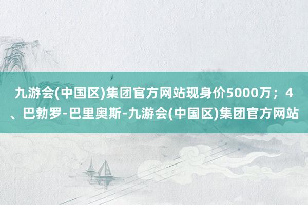 九游会(中国区)集团官方网站现身价5000万；4、巴勃罗-巴里奥斯-九游会(中国区)集团官方网站