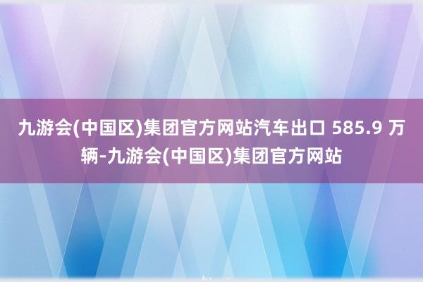 九游会(中国区)集团官方网站汽车出口 585.9 万辆-九游会(中国区)集团官方网站