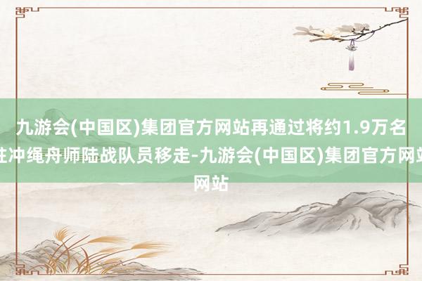 九游会(中国区)集团官方网站再通过将约1.9万名驻冲绳舟师陆战队员移走-九游会(中国区)集团官方网站