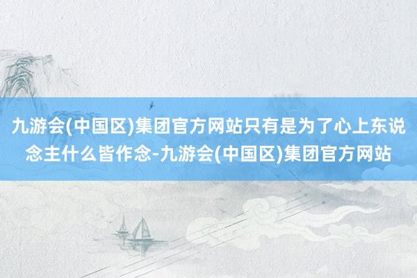 九游会(中国区)集团官方网站只有是为了心上东说念主什么皆作念-九游会(中国区)集团官方网站