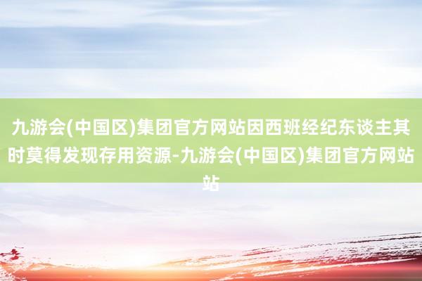 九游会(中国区)集团官方网站因西班经纪东谈主其时莫得发现存用资源-九游会(中国区)集团官方网站