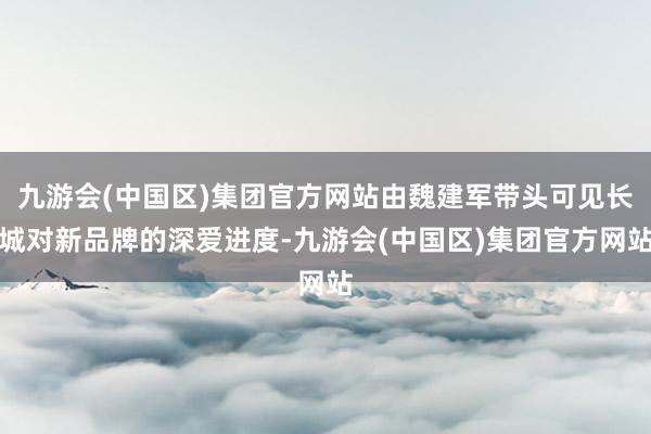 九游会(中国区)集团官方网站由魏建军带头可见长城对新品牌的深爱进度-九游会(中国区)集团官方网站