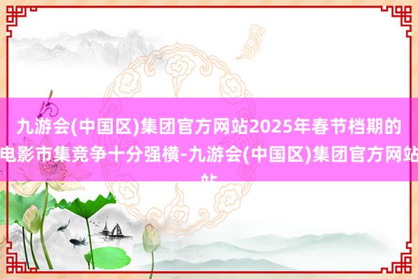 九游会(中国区)集团官方网站2025年春节档期的电影市集竞争十分强横-九游会(中国区)集团官方网站