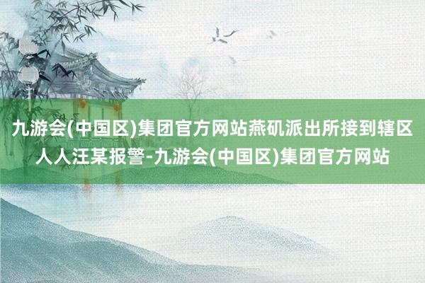 九游会(中国区)集团官方网站燕矶派出所接到辖区人人汪某报警-九游会(中国区)集团官方网站