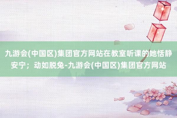 九游会(中国区)集团官方网站在教室听课的她恬静安宁；动如脱兔-九游会(中国区)集团官方网站