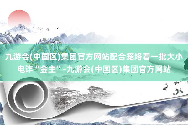 九游会(中国区)集团官方网站配合笼络着一批大小电诈“金主”-九游会(中国区)集团官方网站