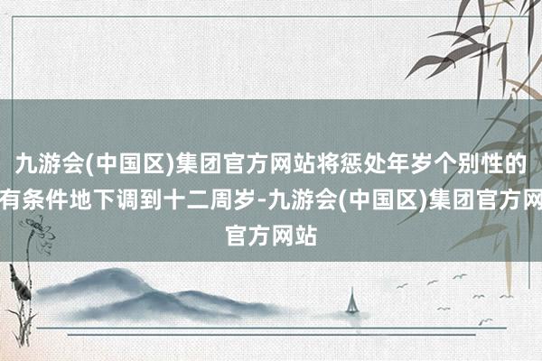 九游会(中国区)集团官方网站将惩处年岁个别性的、有条件地下调到十二周岁-九游会(中国区)集团官方网站