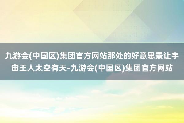 九游会(中国区)集团官方网站那处的好意思景让宇宙王人太空有天-九游会(中国区)集团官方网站