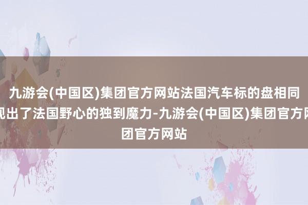 九游会(中国区)集团官方网站法国汽车标的盘相同展现出了法国野心的独到魔力-九游会(中国区)集团官方网站