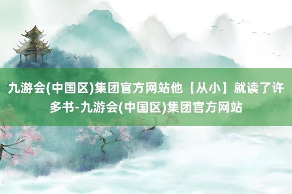 九游会(中国区)集团官方网站他【从小】就读了许多书-九游会(中国区)集团官方网站