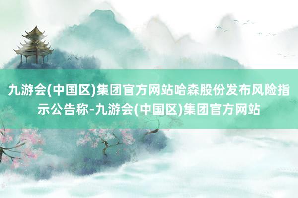 九游会(中国区)集团官方网站哈森股份发布风险指示公告称-九游会(中国区)集团官方网站