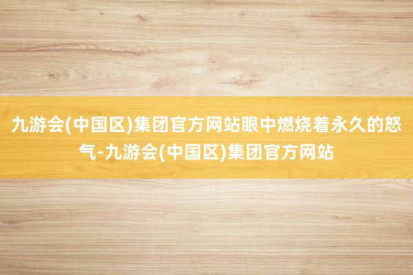 九游会(中国区)集团官方网站眼中燃烧着永久的怒气-九游会(中国区)集团官方网站