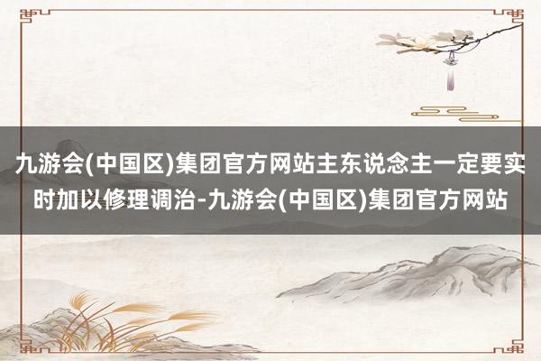 九游会(中国区)集团官方网站主东说念主一定要实时加以修理调治-九游会(中国区)集团官方网站