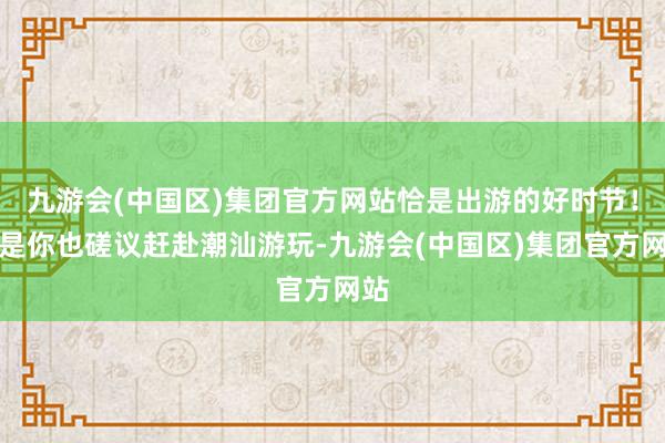 九游会(中国区)集团官方网站恰是出游的好时节！要是你也磋议赶赴潮汕游玩-九游会(中国区)集团官方网站