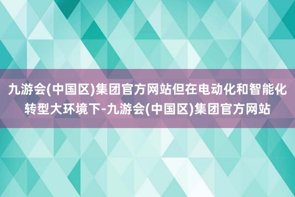 九游会(中国区)集团官方网站但在电动化和智能化转型大环境下-九游会(中国区)集团官方网站