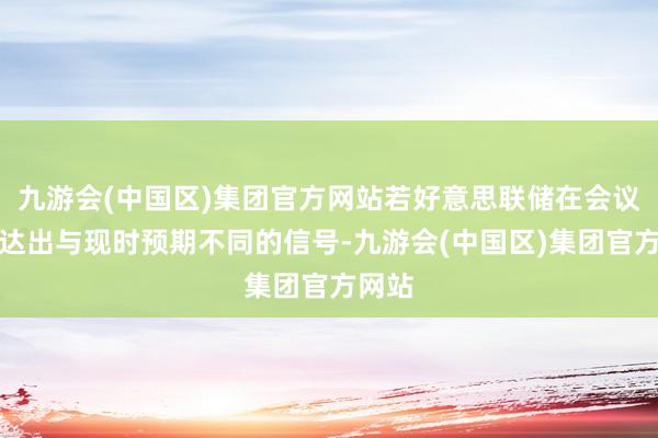 九游会(中国区)集团官方网站若好意思联储在会议中传达出与现时预期不同的信号-九游会(中国区)集团官方网站