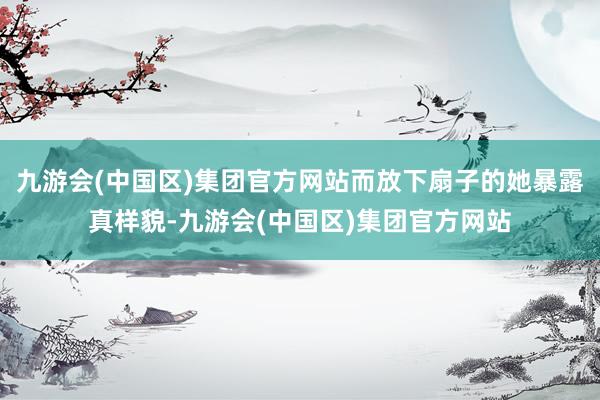 九游会(中国区)集团官方网站而放下扇子的她暴露真样貌-九游会(中国区)集团官方网站