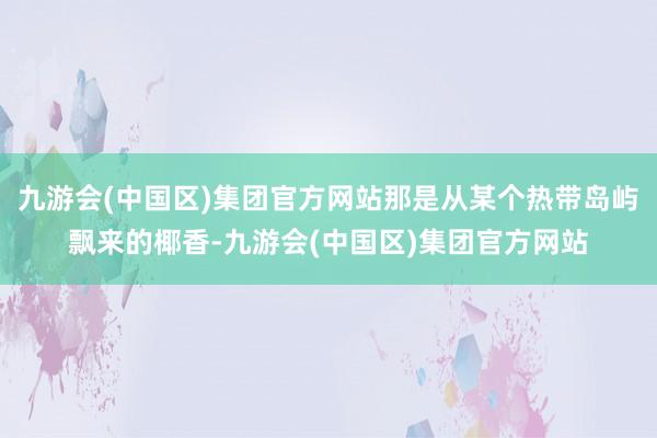 九游会(中国区)集团官方网站那是从某个热带岛屿飘来的椰香-九游会(中国区)集团官方网站