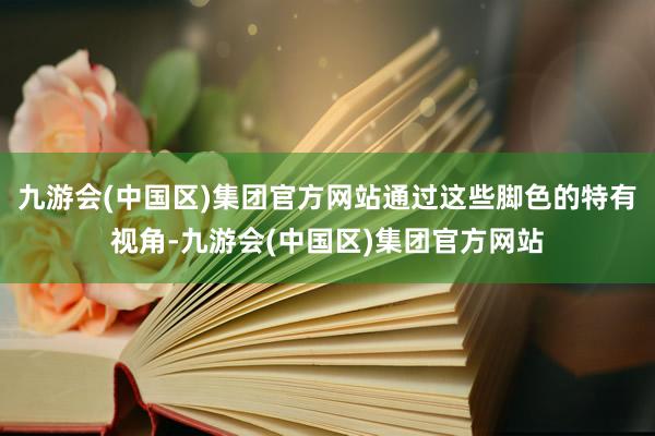 九游会(中国区)集团官方网站通过这些脚色的特有视角-九游会(中国区)集团官方网站