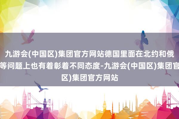 九游会(中国区)集团官方网站德国里面在北约和俄乌冲破等问题上也有着彰着不同态度-九游会(中国区)集团官方网站