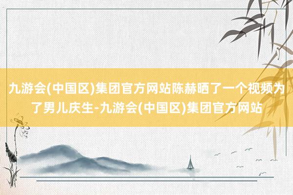 九游会(中国区)集团官方网站陈赫晒了一个视频为了男儿庆生-九游会(中国区)集团官方网站