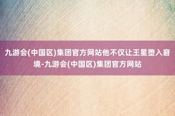 九游会(中国区)集团官方网站他不仅让王星堕入窘境-九游会(中国区)集团官方网站