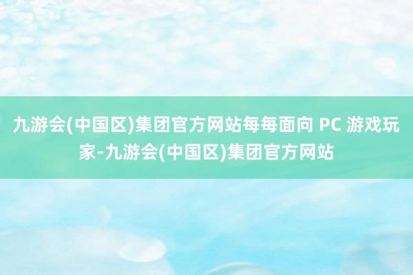 九游会(中国区)集团官方网站每每面向 PC 游戏玩家-九游会(中国区)集团官方网站