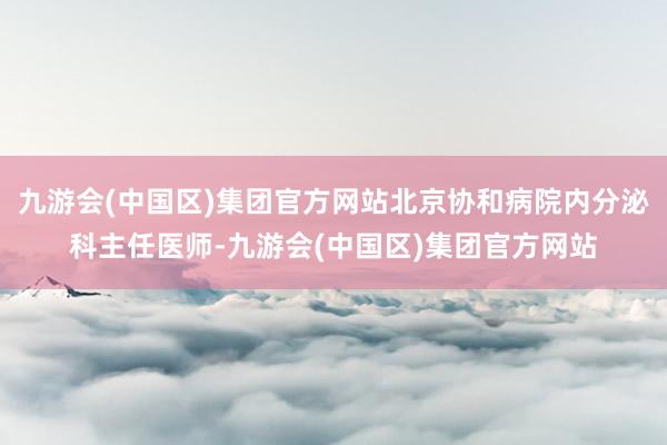 九游会(中国区)集团官方网站北京协和病院内分泌科主任医师-九游会(中国区)集团官方网站