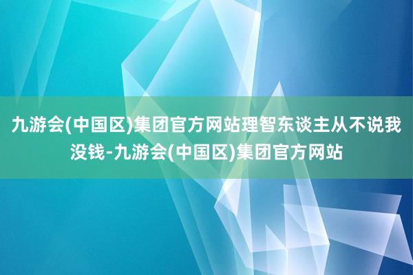 九游会(中国区)集团官方网站理智东谈主从不说我没钱-九游会(中国区)集团官方网站