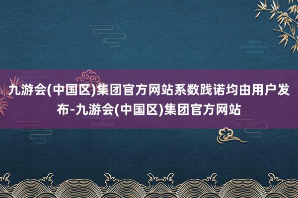 九游会(中国区)集团官方网站系数践诺均由用户发布-九游会(中国区)集团官方网站