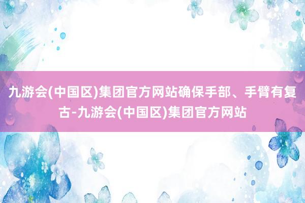 九游会(中国区)集团官方网站确保手部、手臂有复古-九游会(中国区)集团官方网站