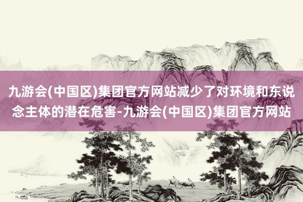 九游会(中国区)集团官方网站减少了对环境和东说念主体的潜在危害-九游会(中国区)集团官方网站