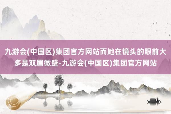 九游会(中国区)集团官方网站而她在镜头的眼前大多是双眉微蹙-九游会(中国区)集团官方网站