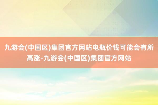 九游会(中国区)集团官方网站电瓶价钱可能会有所高涨-九游会(中国区)集团官方网站