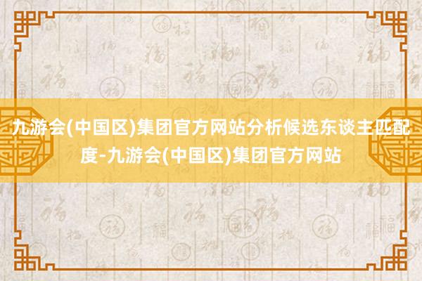 九游会(中国区)集团官方网站分析候选东谈主匹配度-九游会(中国区)集团官方网站