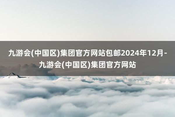 九游会(中国区)集团官方网站包邮2024年12月-九游会(中国区)集团官方网站