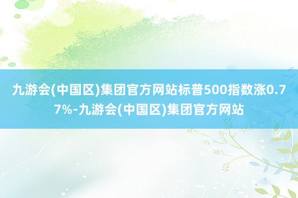 九游会(中国区)集团官方网站标普500指数涨0.77%-九游会(中国区)集团官方网站