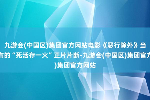 九游会(中国区)集团官方网站电影《恶行除外》当天发布的“死活存一火”正片片断-九游会(中国区)集团官方网站