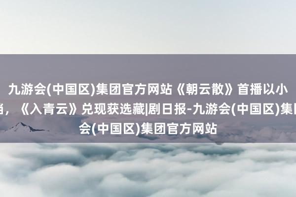 九游会(中国区)集团官方网站《朝云散》首播以小博大挤热档，《入青云》兑现获选藏|剧日报-九游会(中国区)集团官方网站