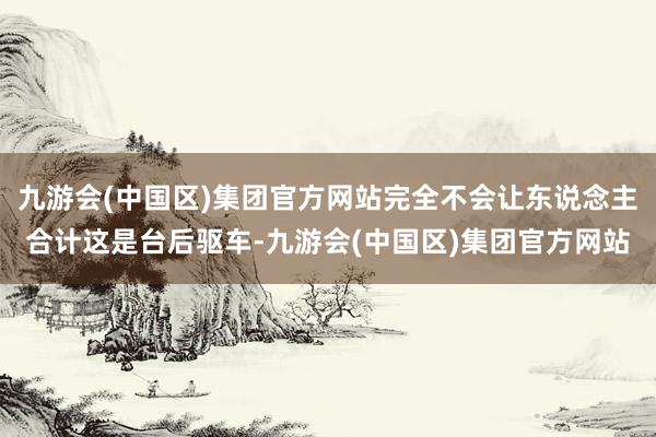 九游会(中国区)集团官方网站完全不会让东说念主合计这是台后驱车-九游会(中国区)集团官方网站