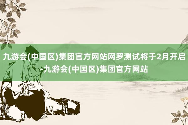 九游会(中国区)集团官方网站网罗测试将于2月开启-九游会(中国区)集团官方网站