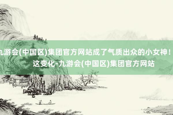 九游会(中国区)集团官方网站成了气质出众的小女神！        这变化-九游会(中国区)集团官方网站