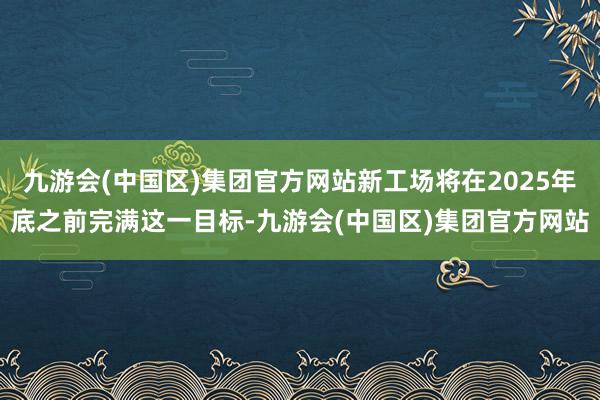 九游会(中国区)集团官方网站新工场将在2025年底之前完满这一目标-九游会(中国区)集团官方网站