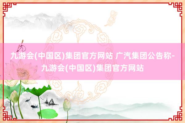 九游会(中国区)集团官方网站 　　广汽集团公告称-九游会(中国区)集团官方网站