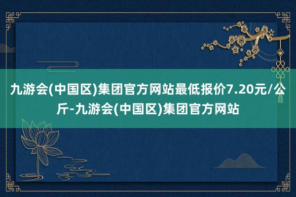 九游会(中国区)集团官方网站最低报价7.20元/公斤-九游会(中国区)集团官方网站